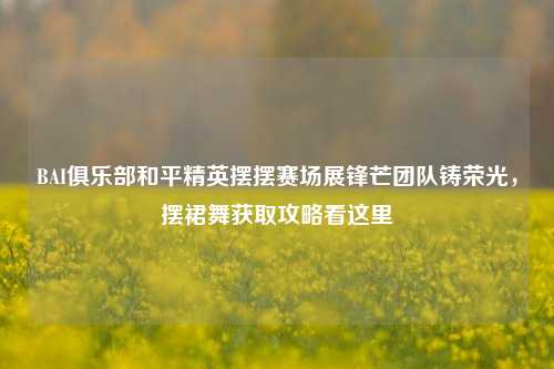 BAI俱乐部和平精英摆摆赛场展锋芒团队铸荣光，摆裙舞获取攻略看这里