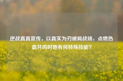逆战真真宣传,以真实为刃破局战场,点燃热血共鸣时她有何特殊技能?
