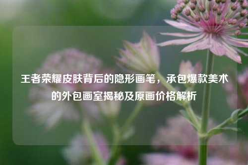 王者荣耀皮肤背后的隐形画笔,承包爆款美术的外包画室揭秘及原画价格解析