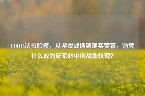 COD16法拉脸模,从游戏战场到现实荧幕,她凭什么成为玩家心中的战地玫瑰?