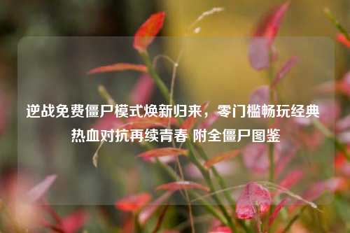逆战免费僵尸模式焕新归来，零门槛畅玩经典 热血对抗再续青春 附全僵尸图鉴