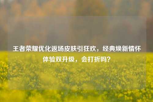 王者荣耀优化返场皮肤引狂欢，经典焕新情怀体验双升级，会打折吗？