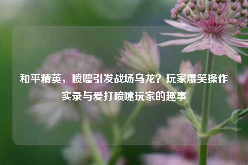 和平精英，喷嚏引发战场乌龙？玩家爆笑操作实录与爱打喷嚏玩家的趣事