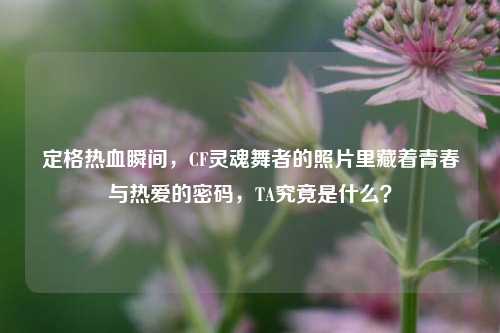 定格热血瞬间，CF灵魂舞者的照片里藏着青春与热爱的密码，TA究竟是什么？