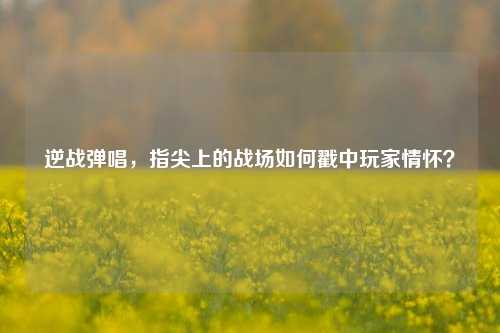 逆战弹唱，指尖上的战场如何戳中玩家情怀？