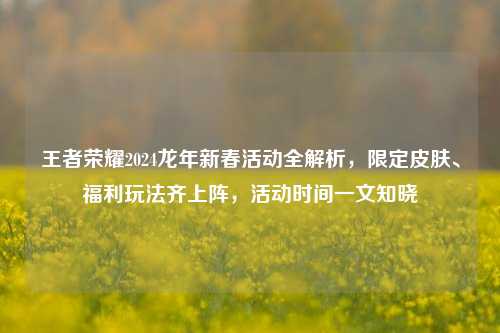 王者荣耀2024龙年新春活动全解析，限定皮肤、福利玩法齐上阵，活动时间一文知晓