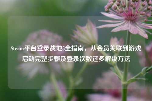 Steam平台登录战地5全指南，从会员关联到游戏启动完整步骤及登录次数过多解决 *** 