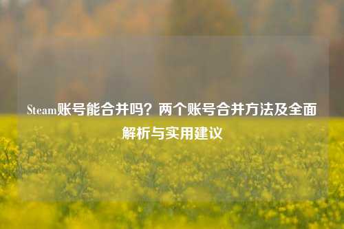 Steam账号能合并吗？两个账号合并 *** 及全面解析与实用建议