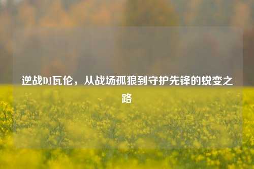 逆战DJ瓦伦，从战场孤狼到守护先锋的蜕变之路