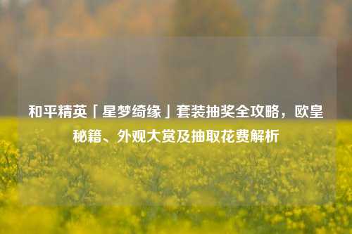 和平精英「星梦绮缘」套装抽奖全攻略，欧皇秘籍、外观大赏及抽取花费解析