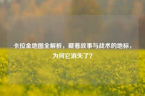 卡拉金地图全解析，藏着故事与战术的地标，为何它消失了？