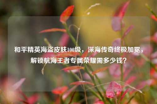 和平精英海盗皮肤100级，深海传奇终极加冕，解锁航海王者专属荣耀需多少钱？