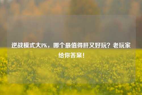 逆战模式大PK，哪个最值得肝又好玩？老玩家给你答案！