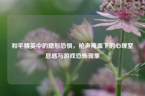 和平精英中的隐形恐惧，枪声掩盖下的心理窒息感与游戏恐怖现象