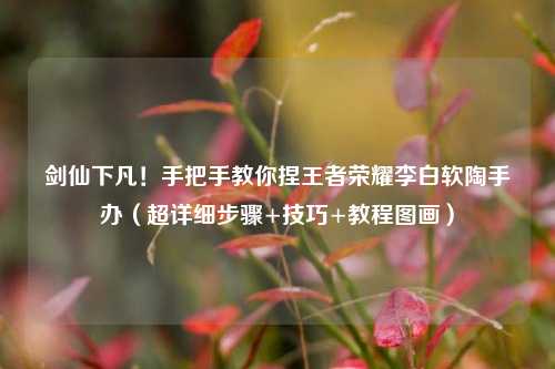 剑仙下凡！手把手教你捏王者荣耀李白软陶手办（超详细步骤+技巧+教程图画）