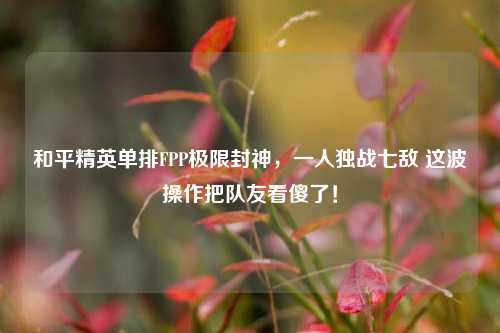 和平精英单排FPP极限封神，一人独战七敌 这波操作把队友看傻了！