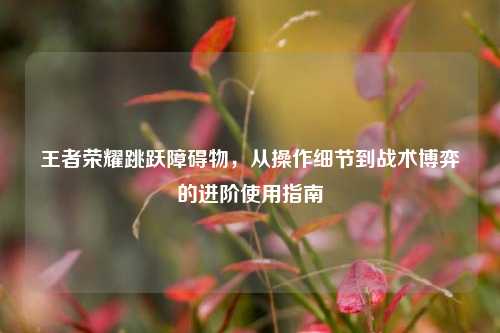 王者荣耀跳跃障碍物，从操作细节到战术博弈的进阶使用指南