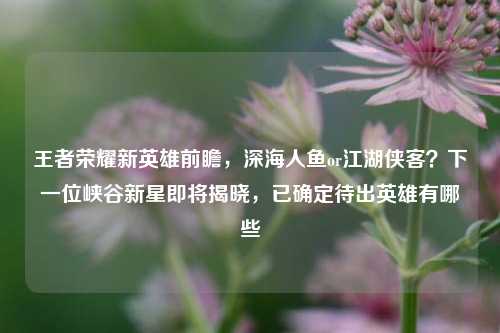 王者荣耀新英雄前瞻，深海人鱼or江湖侠客？下一位峡谷新星即将揭晓，已确定待出英雄有哪些