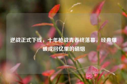 逆战正式下线，十年枪战青春终落幕，经典爆破成回忆里的硝烟