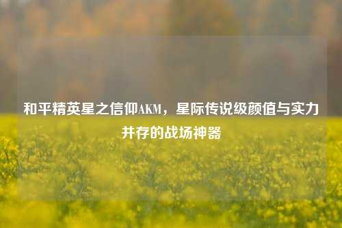 和平精英星之信仰AKM，星际传说级颜值与实力并存的战场神器