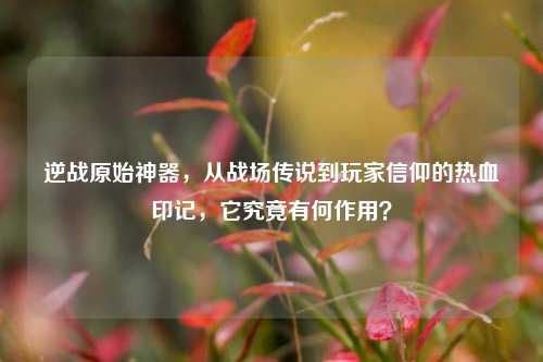 逆战原始神器，从战场传说到玩家信仰的热血印记，它究竟有何作用？
