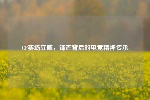 详细阅读:CF赛场立威,锋芒背后的电竞精神传承 CF赛场立威,锋芒背后的电竞精神传承