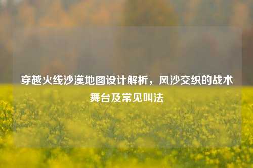 穿越火线沙漠地图设计解析，风沙交织的战术舞台及常见叫法