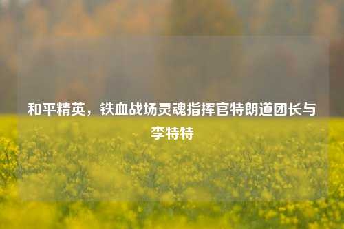 和平精英，铁血战场灵魂指挥官特朗道团长与李特特