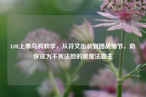 LOL上单乌鸦教学，从符文出装到团战细节，助你成为不死法坦的黑魔法霸主
