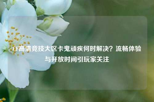CF高清竞技大区卡鬼顽疾何时解决？流畅体验与开放时间引玩家关注