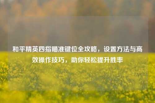 和平精英四指瞄准键位全攻略，设置 *** 与高效操作技巧，助你轻松提升胜率