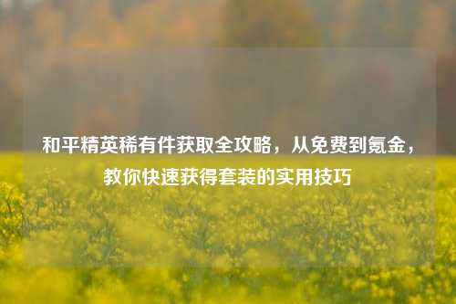 和平精英稀有件获取全攻略，从免费到氪金，教你快速获得套装的实用技巧