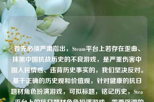 首先必须严肃指出，Steam平台上若存在歪曲、抹黑中国抗战历史的不良游戏，是严重伤害中国人民情感、违背历史事实的，我们坚决反对。基于正确的历史观和价值观，针对健康的抗日题材角色扮演游戏，可拟标题，铭记历史，Steam平台上的抗日题材角色扮演游戏，需要强调的是，任何歪曲历史的内容都应被 *** ，我们应始终尊重历史事实，弘扬正确的历史观。