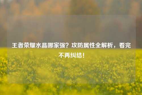 王者荣耀水晶哪家强？攻防属性全解析，看完不再纠结！