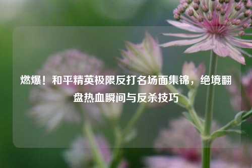燃爆！和平精英极限反打名场面集锦，绝境翻盘热血瞬间与反杀技巧