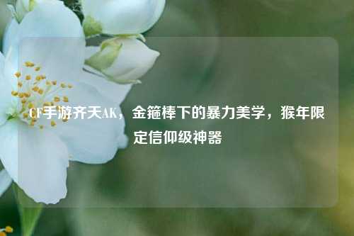CF手游齐天AK,金箍棒下的暴力美学,猴年限定信仰级神器