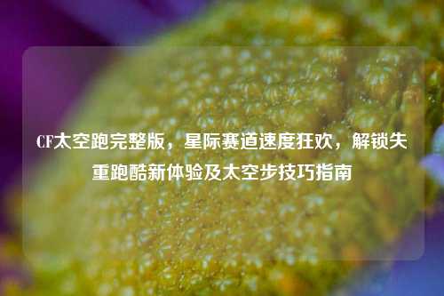 CF太空跑完整版,星际赛道速度狂欢,解锁失重跑酷新体验及太空步技巧指南