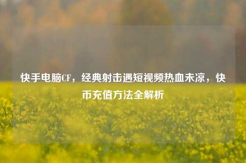 快手电脑CF,经典射击遇短视频热血未凉,快币充值 *** 全解析