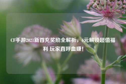 CF手游2021新首充奖励全解析，6元解锁超值福利 玩家直呼血赚！