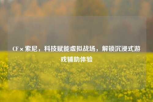 CF×索尼,科技赋能虚拟战场,解锁沉浸式游戏辅助体验