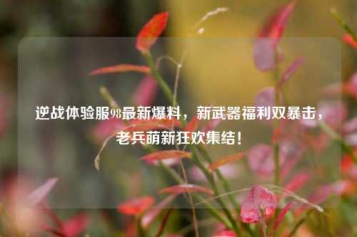 逆战体验服98最新爆料,新武器福利双暴击,老兵萌新狂欢集结!