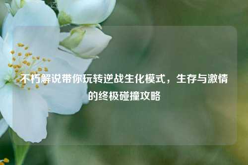 不朽解说带你玩转逆战生化模式,生存与 *** 的终极碰撞攻略