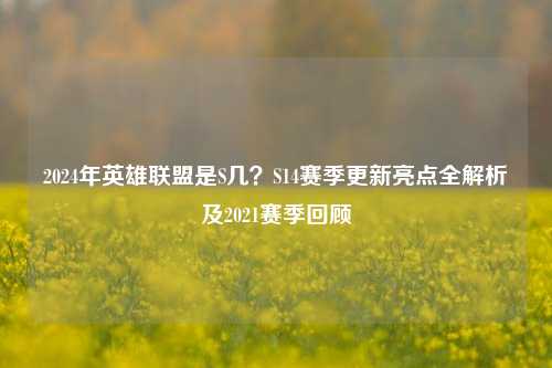 2024年英雄联盟是S几?S14赛季更新亮点全解析及2021赛季回顾