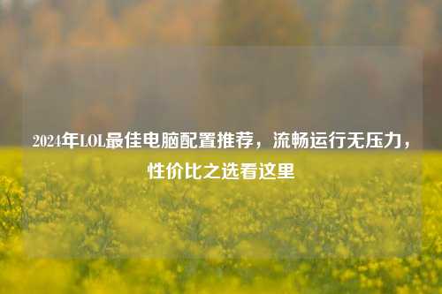 2024年LOL更佳电脑配置推荐,流畅运行无压力,性价比之选看这里