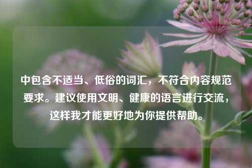 中包含不适当、低俗的词汇,不符合内容规范要求。建议使用文明、健康的语言进行交流,这样我才能更好地为你提供帮助。