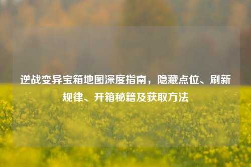 逆战变异宝箱地图深度指南，隐藏点位、刷新规律、开箱秘籍及获取 *** 