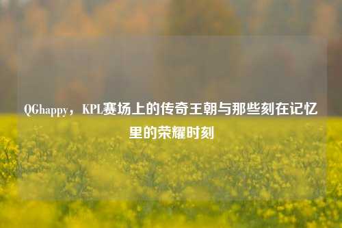 QGhappy,KPL赛场上的传奇王朝与那些刻在记忆里的荣耀时刻