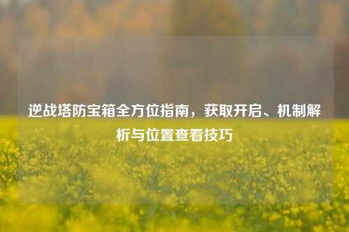 逆战塔防宝箱全方位指南,获取开启、机制解析与位置查看技巧