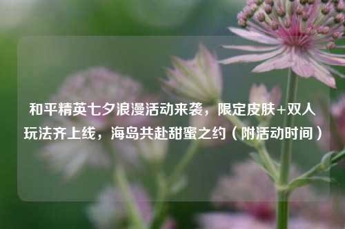 和平精英七夕浪漫活动来袭，限定皮肤+双人玩法齐上线，海岛共赴甜蜜之约（附活动时间）