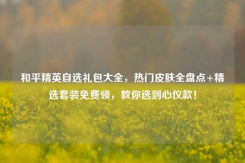 和平精英自选礼包大全，热门皮肤全盘点+精选套装免费领，教你选到心仪款！